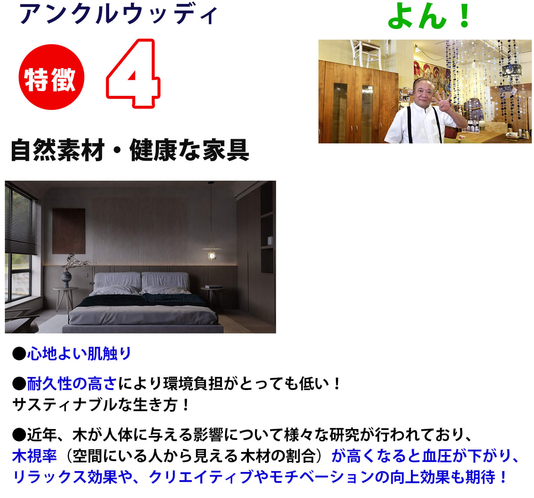 特徴4 自然素材・健康な家具
                        ●心地よい肌触り
                        ●耐久性の高さにより環境負担がとっても低い！サスティナブルな生き方！
                        ●近年、木が人体に与える影響について様々な研究が行われており、木視率（空間にいる人から見える	木材の割合）が高くなると血圧が下がり、リラックス効果や、クリエイティブやモチベーションの向上効果も期待！